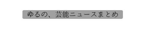 ゆるの、芸能ニュースまとめ